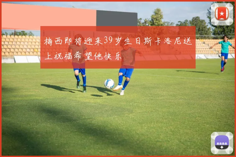 梅西即将迎来39岁生日斯卡洛尼送上祝福希望他快乐