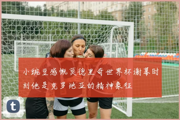 小豌豆感慨莫德里奇世界杯谢幕时刻他是克罗地亚的精神象征