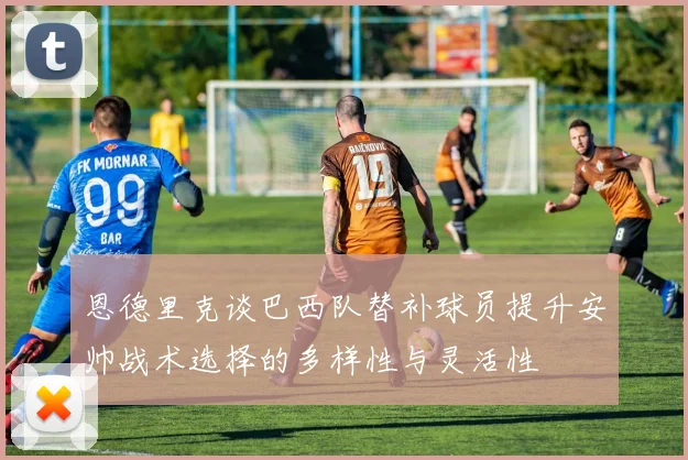 恩德里克谈巴西队替补球员提升安帅战术选择的多样性与灵活性