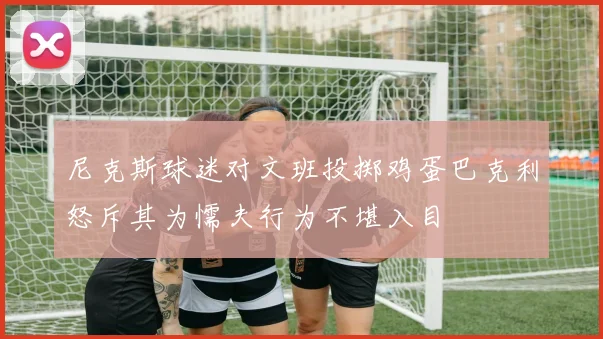 尼克斯球迷对文班投掷鸡蛋巴克利怒斥其为懦夫行为不堪入目