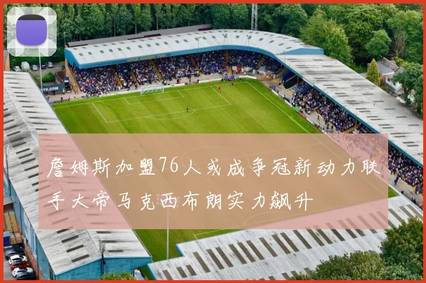 詹姆斯加盟76人或成争冠新动力联手大帝马克西布朗实力飙升