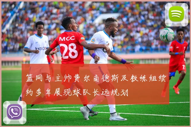 篮网与主帅费尔南德斯及教练组续约多年展现球队长远规划