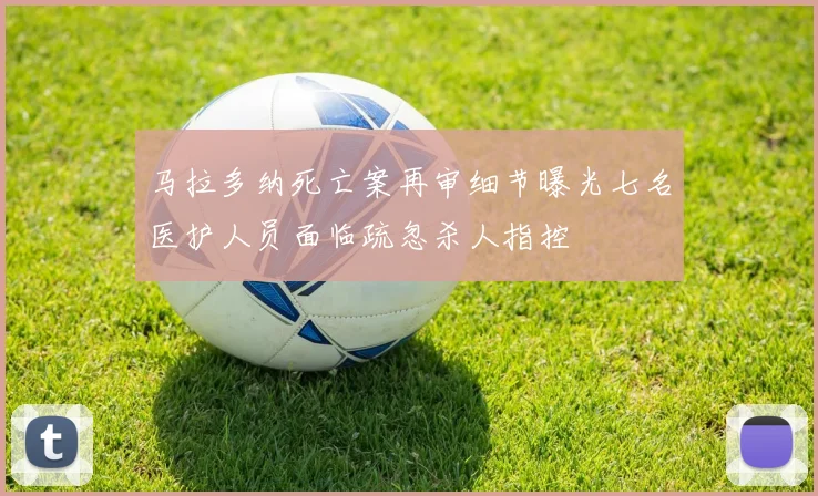 马拉多纳死亡案再审细节曝光七名医护人员面临疏忽杀人指控