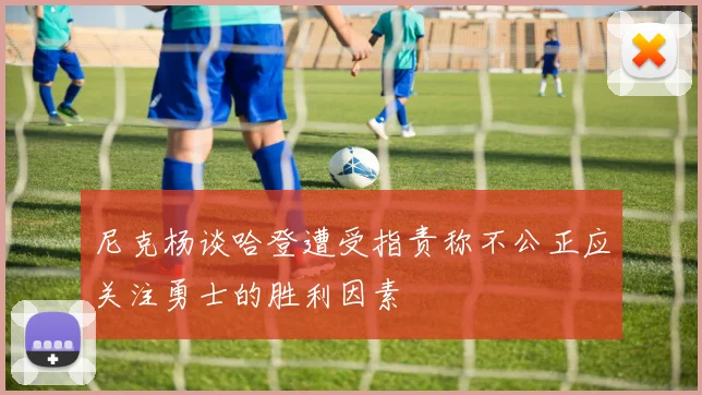 尼克杨谈哈登遭受指责称不公正应关注勇士的胜利因素