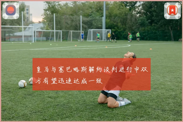 皇马与塞巴略斯解约谈判进行中双方有望迅速达成一致