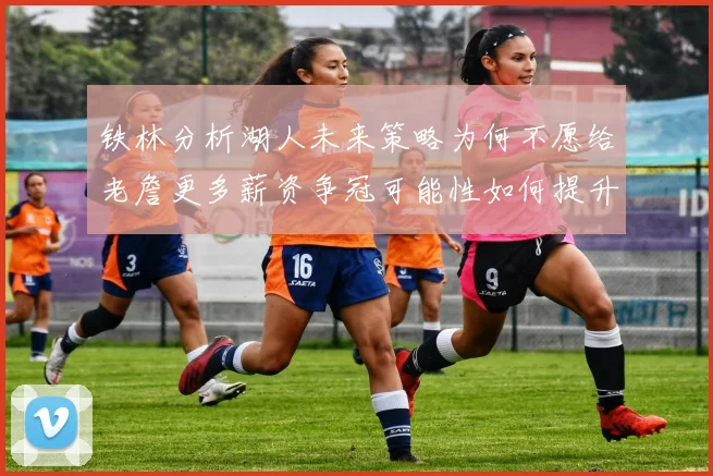 铁林分析湖人未来策略为何不愿给老詹更多薪资争冠可能性如何提升