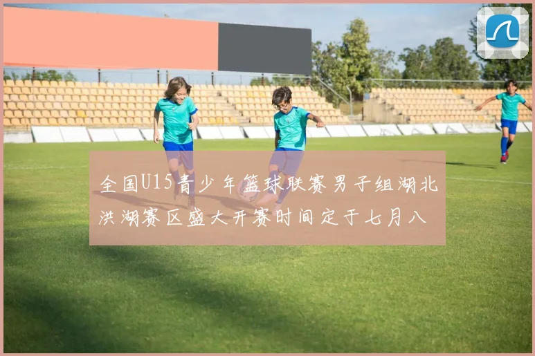 全国U15青少年篮球联赛男子组湖北洪湖赛区盛大开赛时间定于七月八日至十三日