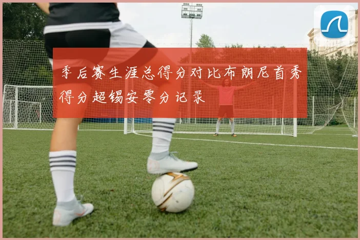 季后赛生涯总得分对比布朗尼首秀得分超锡安零分记录
