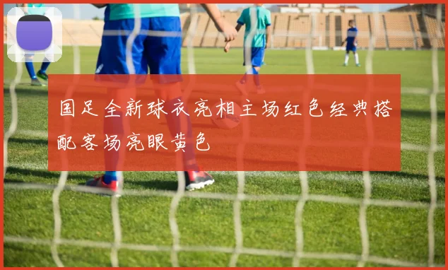 国足全新球衣亮相主场红色经典搭配客场亮眼黄色