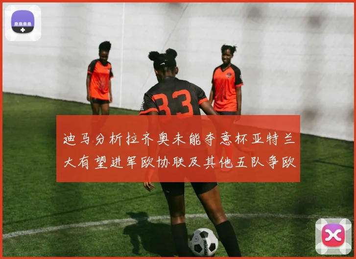 迪马分析拉齐奥未能夺意杯亚特兰大有望进军欧协联及其他五队争欧联资格