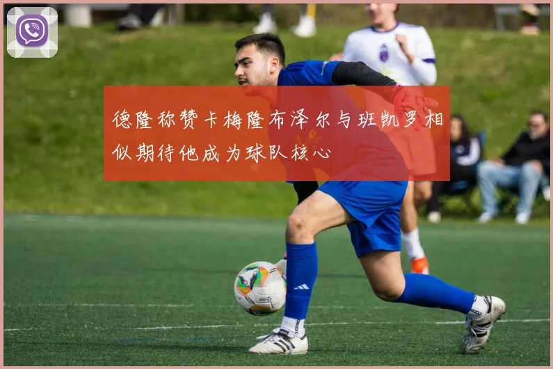 德隆称赞卡梅隆布泽尔与班凯罗相似期待他成为球队核心