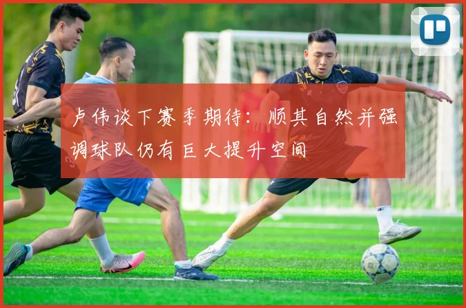 卢伟谈下赛季期待：顺其自然并强调球队仍有巨大提升空间