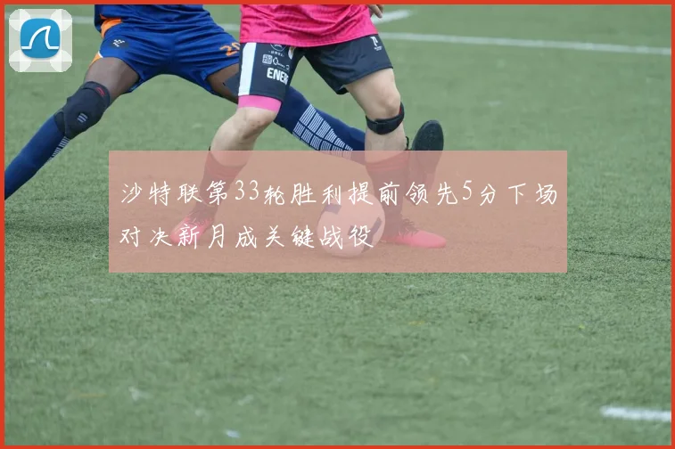 沙特联第33轮胜利提前领先5分下场对决新月成关键战役