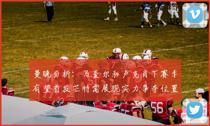曼晚分析：马奎尔和卢克肖下赛季有望首发芒特需展现实力争夺位置