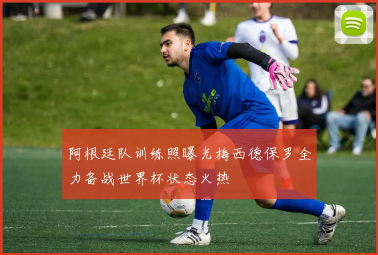 阿根廷队训练照曝光梅西德保罗全力备战世界杯状态火热