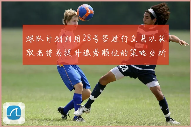 球队计划利用28号签进行交易以获取老将或提升选秀顺位的策略分析