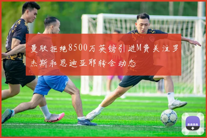 曼联拒绝8500万英镑引进M费关注罗杰斯和恩迪亚耶转会动态